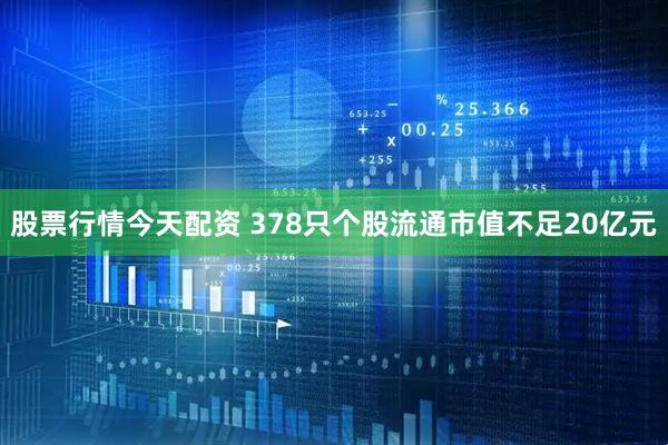 股票行情今天配资 378只个股流通市值不足20亿元