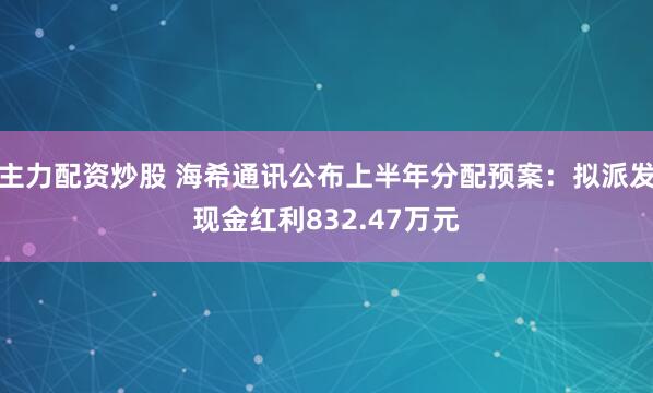 主力配资炒股 海希通讯公布上半年分配预案：拟派发现金红利832.47万元