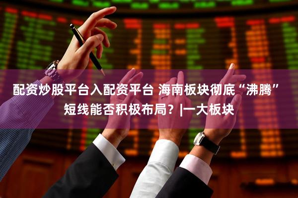 配资炒股平台入配资平台 海南板块彻底“沸腾” 短线能否积极布局？|一大板块