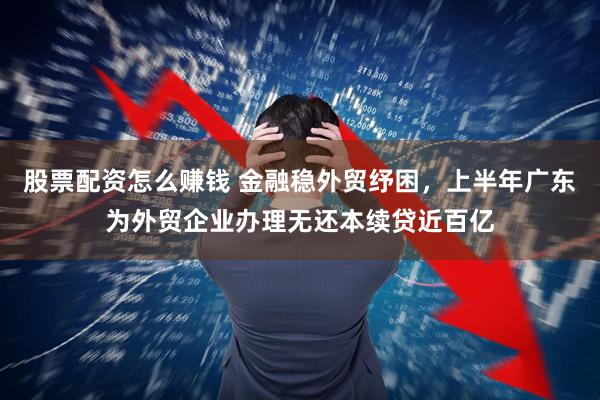 股票配资怎么赚钱 金融稳外贸纾困，上半年广东为外贸企业办理无还本续贷近百亿