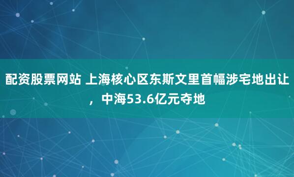 配资股票网站 上海核心区东斯文里首幅涉宅地出让，中海53.6亿元夺地