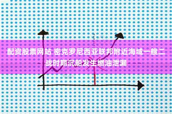配资股票网站 密克罗尼西亚联邦附近海域一艘二战时期沉船发生燃油泄漏