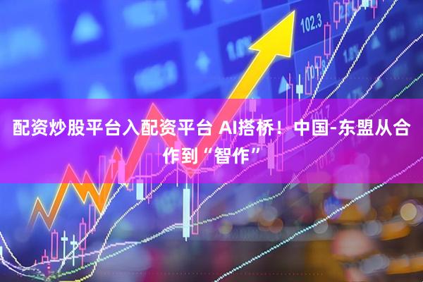 配资炒股平台入配资平台 AI搭桥！中国-东盟从合作到“智作”