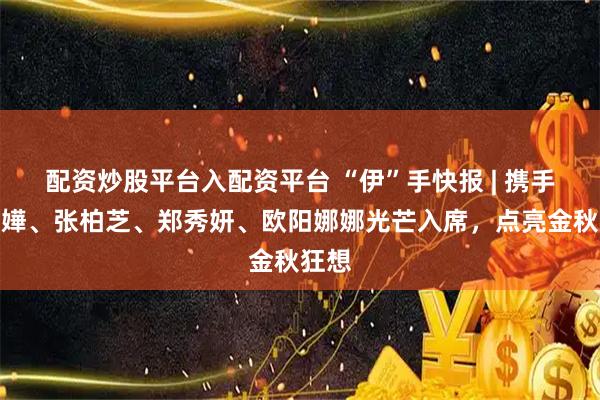 配资炒股平台入配资平台 “伊”手快报 | 携手杨千嬅、张柏芝、郑秀妍、欧阳娜娜光芒入席，点亮金秋狂想