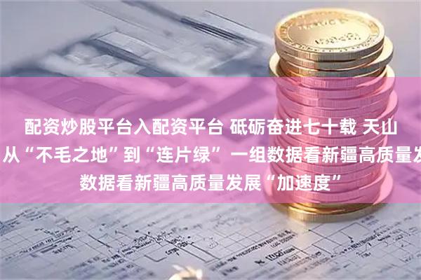 配资炒股平台入配资平台 砥砺奋进七十载&#32;天山南北谱华章｜从“不毛之地”到“连片绿”&#32;一组数据看新疆高质量发展“加速度”