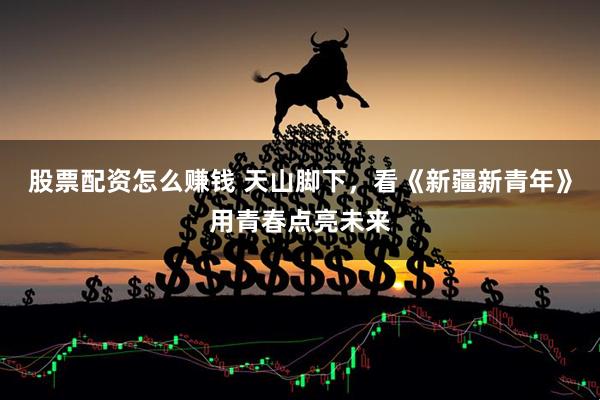 股票配资怎么赚钱 天山脚下，看《新疆新青年》用青春点亮未来
