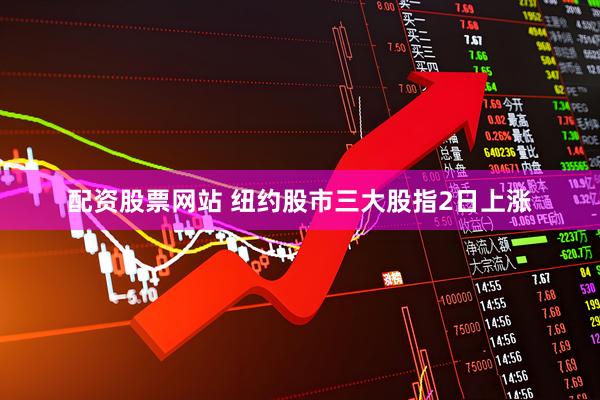 配资股票网站 纽约股市三大股指2日上涨